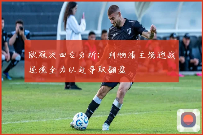 欧冠次回合分析：利物浦主场迎战逆境全力以赴争取翻盘