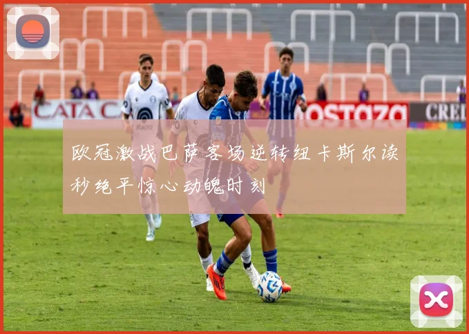 欧冠激战巴萨客场逆转纽卡斯尔读秒绝平惊心动魄时刻