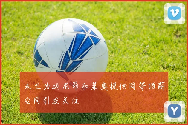 米兰为迈尼昂和莱奥提供同等顶薪合同引发关注
